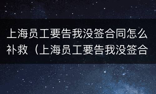 上海员工要告我没签合同怎么补救（上海员工要告我没签合同怎么补救他）