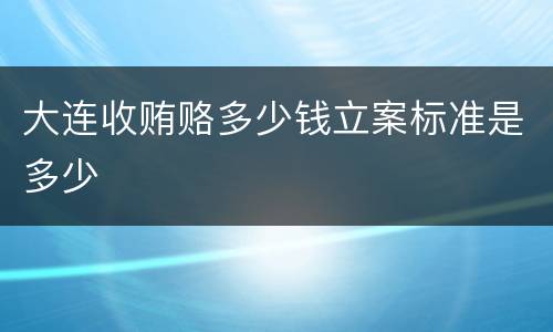 大连收贿赂多少钱立案标准是多少