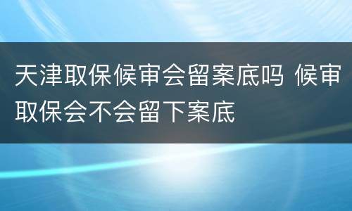 天津取保候审会留案底吗 候审取保会不会留下案底