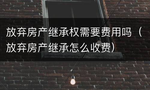 放弃房产继承权需要费用吗（放弃房产继承怎么收费）