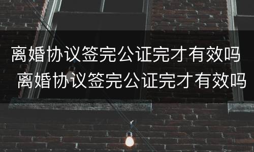 离婚协议签完公证完才有效吗 离婚协议签完公证完才有效吗怎么办