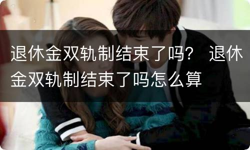 退休金双轨制结束了吗？ 退休金双轨制结束了吗怎么算