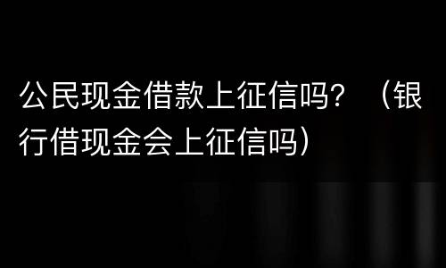 公民现金借款上征信吗？（银行借现金会上征信吗）