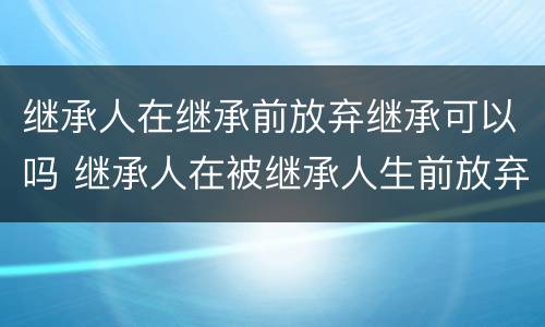 继承人在继承前放弃继承可以吗 继承人在被继承人生前放弃继承有效