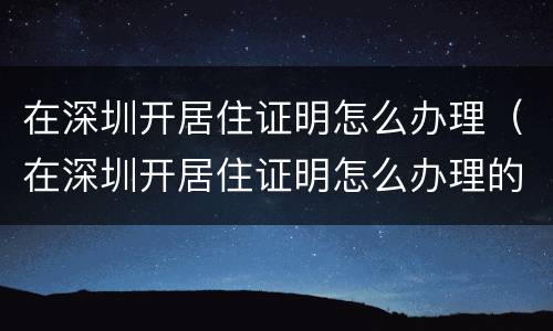 在深圳开居住证明怎么办理（在深圳开居住证明怎么办理的）