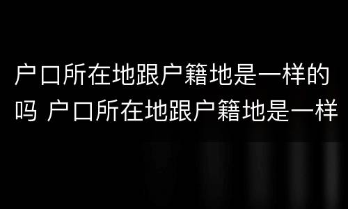 户口所在地跟户籍地是一样的吗 户口所在地跟户籍地是一样的吗