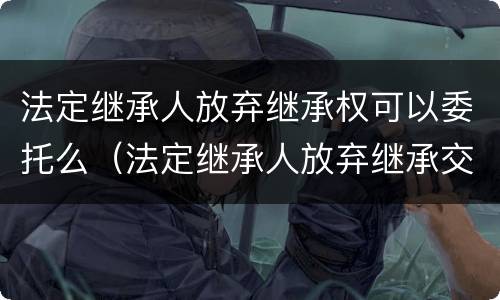 法定继承人放弃继承权可以委托么（法定继承人放弃继承交税吗）