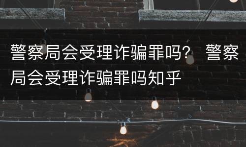 警察局会受理诈骗罪吗？ 警察局会受理诈骗罪吗知乎