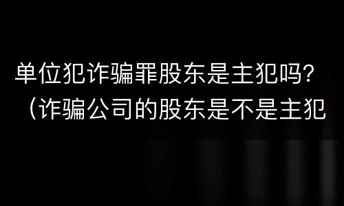 单位犯诈骗罪股东是主犯吗？（诈骗公司的股东是不是主犯呢）