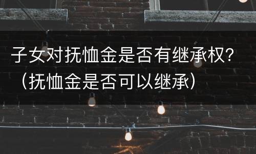 子女对抚恤金是否有继承权？（抚恤金是否可以继承）
