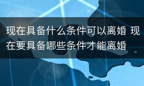 现在具备什么条件可以离婚 现在要具备哪些条件才能离婚
