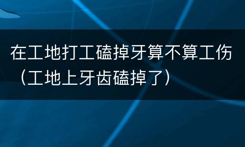 在工地打工磕掉牙算不算工伤（工地上牙齿磕掉了）