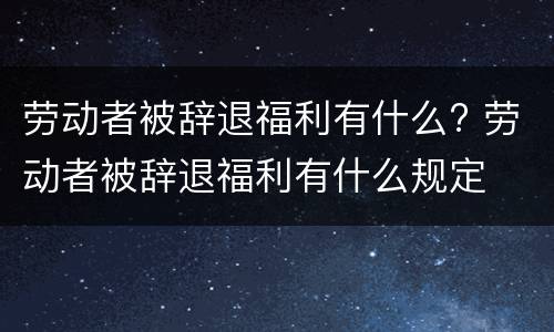 劳动者被辞退福利有什么? 劳动者被辞退福利有什么规定