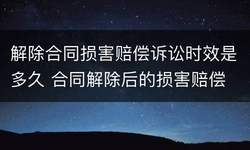 解除合同损害赔偿诉讼时效是多久 合同解除后的损害赔偿