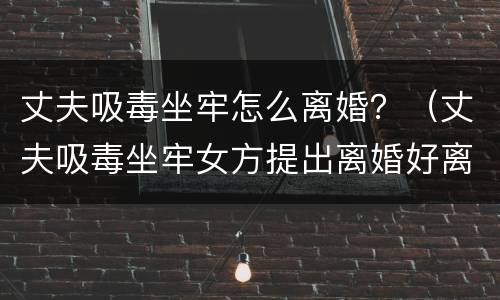 丈夫吸毒坐牢怎么离婚？（丈夫吸毒坐牢女方提出离婚好离吗）