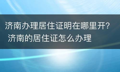 济南办理居住证明在哪里开？ 济南的居住证怎么办理