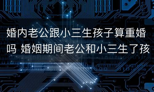 婚内老公跟小三生孩子算重婚吗 婚姻期间老公和小三生了孩子犯法吗