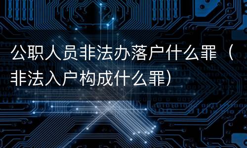 公职人员非法办落户什么罪（非法入户构成什么罪）