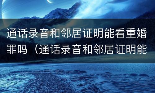通话录音和邻居证明能看重婚罪吗（通话录音和邻居证明能看重婚罪吗有效吗）