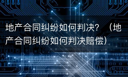 地产合同纠纷如何判决？（地产合同纠纷如何判决赔偿）