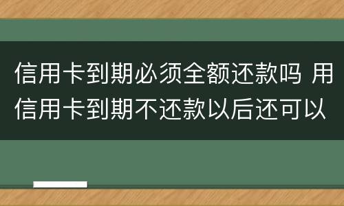 信用卡到期必须全额还款吗 用信用卡到期不还款以后还可以用吗