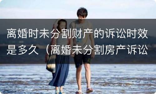 离婚时未分割财产的诉讼时效是多久（离婚未分割房产诉讼时效为几年）