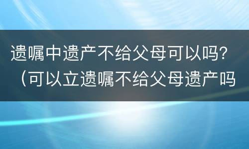 遗嘱中遗产不给父母可以吗？（可以立遗嘱不给父母遗产吗）