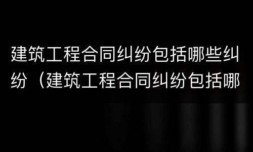 建筑工程合同纠纷包括哪些纠纷（建筑工程合同纠纷包括哪些纠纷案例）