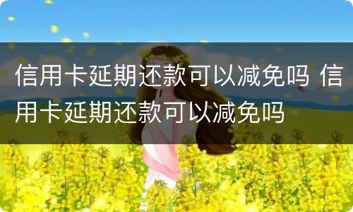 信用卡延期还款可以减免吗 信用卡延期还款可以减免吗