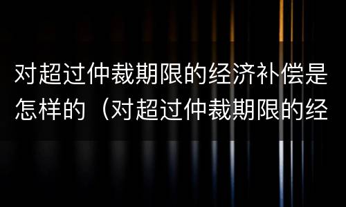 对超过仲裁期限的经济补偿是怎样的（对超过仲裁期限的经济补偿是怎样的规定）