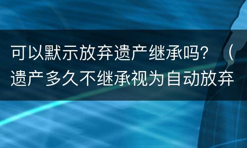 可以默示放弃遗产继承吗？（遗产多久不继承视为自动放弃）