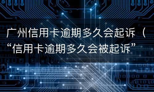 广州信用卡逾期多久会起诉（“信用卡逾期多久会被起诉”）