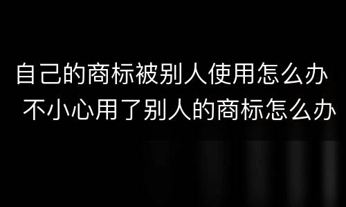 自己的商标被别人使用怎么办 不小心用了别人的商标怎么办