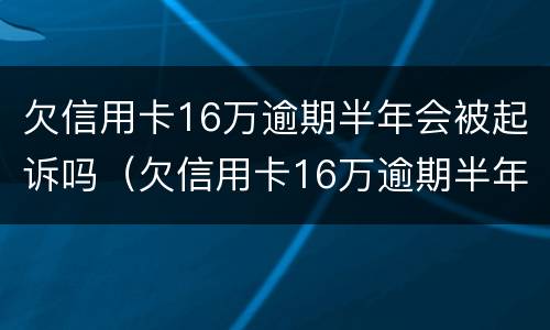 欠信用卡16万逾期半年会被起诉吗（欠信用卡16万逾期半年会被起诉吗）
