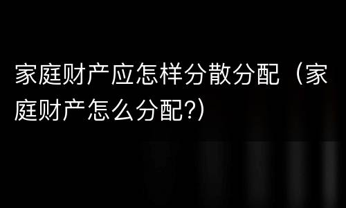 家庭财产应怎样分散分配（家庭财产怎么分配?）