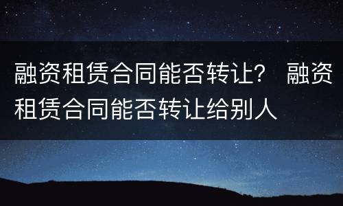 融资租赁合同能否转让？ 融资租赁合同能否转让给别人