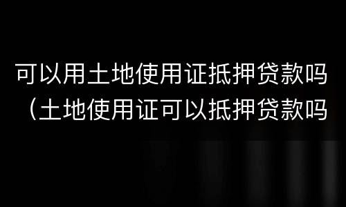 可以用土地使用证抵押贷款吗（土地使用证可以抵押贷款吗?）
