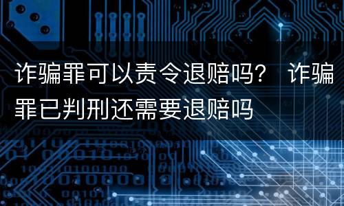 诈骗罪可以责令退赔吗？ 诈骗罪已判刑还需要退赔吗