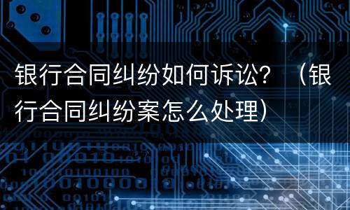 银行合同纠纷如何诉讼？（银行合同纠纷案怎么处理）