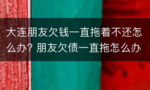 大连朋友欠钱一直拖着不还怎么办? 朋友欠债一直拖怎么办?