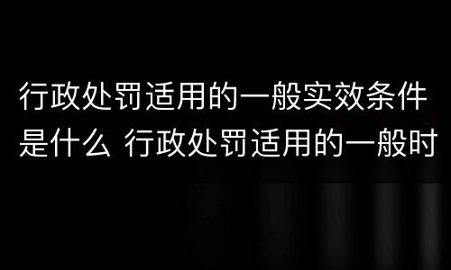 行政处罚适用的一般实效条件是什么 行政处罚适用的一般时效条件是多久