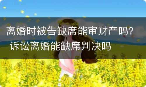 离婚时被告缺席能审财产吗？ 诉讼离婚能缺席判决吗