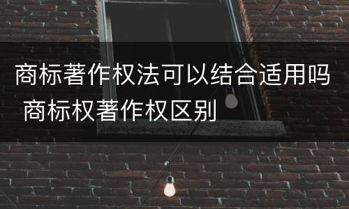 商标著作权法可以结合适用吗 商标权著作权区别