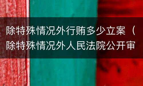 除特殊情况外行贿多少立案（除特殊情况外人民法院公开审理行政案件对吗）