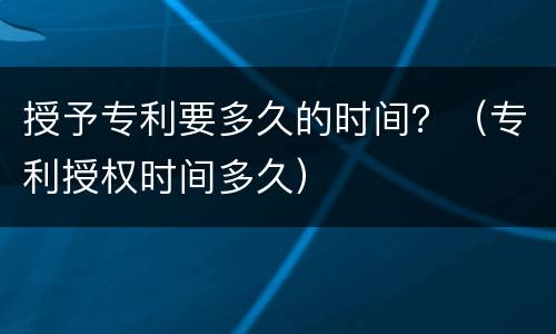 授予专利要多久的时间？（专利授权时间多久）