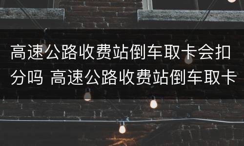 高速公路收费站倒车取卡会扣分吗 高速公路收费站倒车取卡会扣分吗