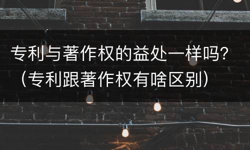 专利与著作权的益处一样吗？（专利跟著作权有啥区别）