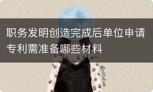 职务发明创造完成后单位申请专利需准备哪些材料