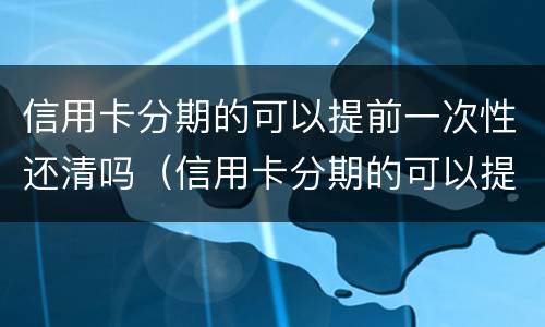 信用卡分期的可以提前一次性还清吗（信用卡分期的可以提前一次性还清吗）
