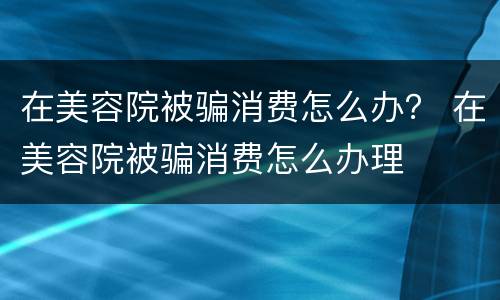 在美容院被骗消费怎么办？ 在美容院被骗消费怎么办理